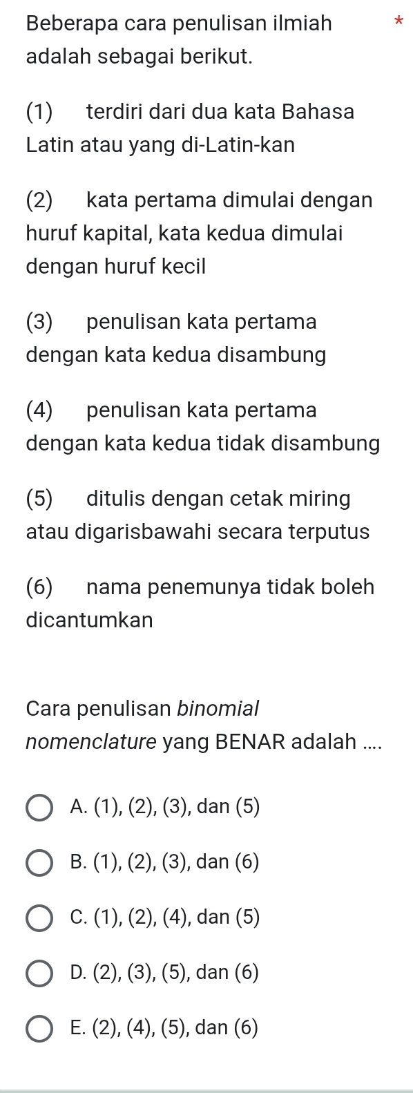 Beberapa cara penulisan ilmiah *
adalah sebagai berikut.
(1) terdiri dari dua kata Bahasa
Latin atau yang di-Latin-kan
(2) kata pertama dimulai dengan
huruf kapital, kata kedua dimulai
dengan huruf kecil
(3) penulisan kata pertama
dengan kata kedua disambung
(4) penulisan kata pertama
dengan kata kedua tidak disambung
(5) ditulis dengan cetak miring
atau digarisbawahi secara terputus
(6) nama penemunya tidak boleh
dicantumkan
Cara penulisan binomial
nomenclature yang BENAR adalah ....
A. (1), (2), (3), dan (5)
B. (1), (2), (3), dan (6)
C. (1), (2), (4), dan (5)
D. (2), (3), (5), dan (6)
E. (2), (4), (5), dan (6)