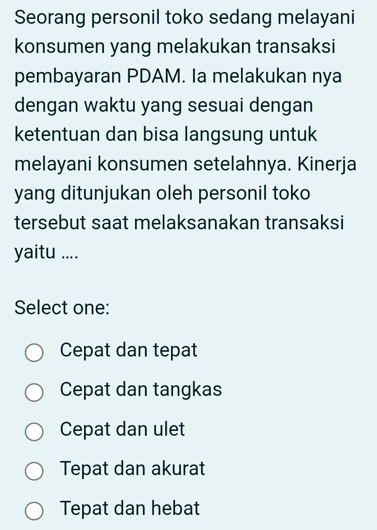 Seorang personil toko sedang melayani
konsumen yang melakukan transaksi
pembayaran PDAM. Ia melakukan nya
dengan waktu yang sesuai dengan
ketentuan dan bisa langsung untuk
melayani konsumen setelahnya. Kinerja
yang ditunjukan oleh personil toko
tersebut saat melaksanakan transaksi
yaitu ....
Select one:
Cepat dan tepat
Cepat dan tangkas
Cepat dan ulet
Tepat dan akurat
Tepat dan hebat