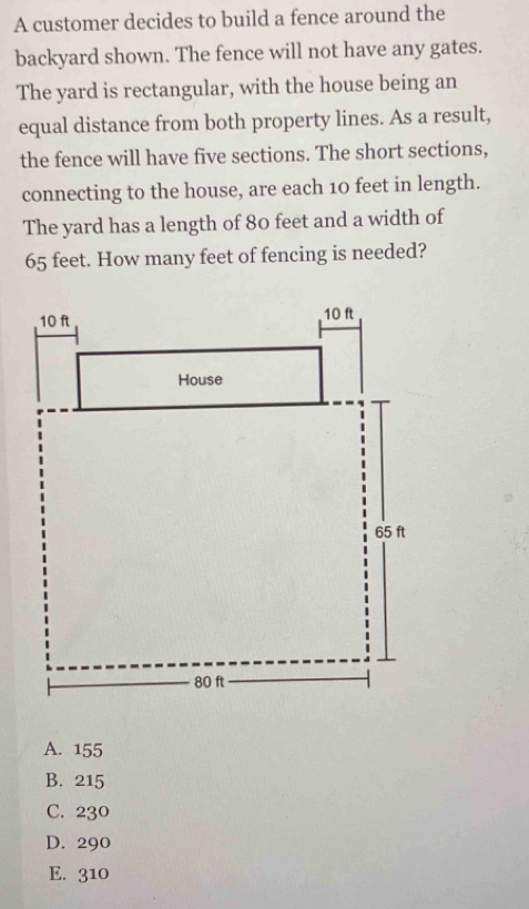 A customer decides to build a fence around the
backyard shown. The fence will not have any gates.
The yard is rectangular, with the house being an
equal distance from both property lines. As a result,
the fence will have five sections. The short sections,
connecting to the house, are each 10 feet in length.
The yard has a length of 80 feet and a width of
65 feet. How many feet of fencing is needed?
A. 155
B. 215
C. 230
D. 290
E. 310