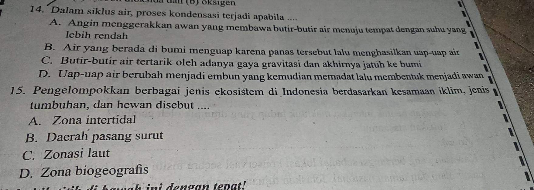 da dan (b) oksigen
14. Dalam siklus air, proses kondensasi terjadi apabila ....
I
A. Angin menggerakkan awan yang membawa butir-butir air menuju tempat dengan suhu yang
lebih rendah
B. Air yang berada di bumi menguap karena panas tersebut lalu menghasilkan uap-uap air I
C. Butir-butir air tertarik oleh adanya gaya gravitasi dan akhirnya jatuh ke bumi
D. Uap-uap air berubah menjadi embun yang kemudian memadat lalu membentuk menjadi awan
15. Pengelompokkan berbagai jenis ekosistem di Indonesia berdasarkan kesamaan iklim, jenis
tumbuhan, dan hewan disebut ....
A. Zona intertidal
B. Daerah pasang surut
C. Zonasi laut
D. Zona biogeografis
in i dengan tepat!