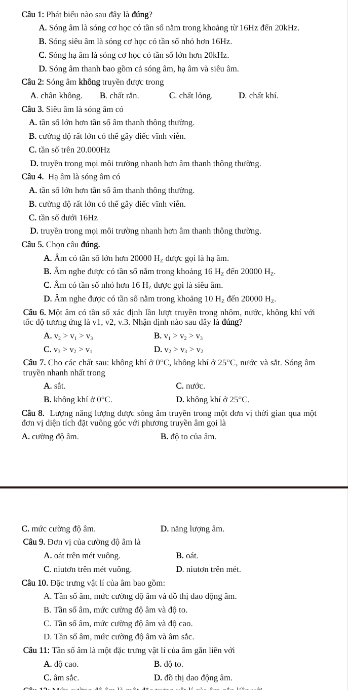 Phát biểu nào sau đây là đúng?
A. Sóng âm là sóng cơ học có tần số nằm trong khoảng từ 16Hz đến 20kHz.
B. Sóng siêu âm là sóng cơ học có tần số nhỏ hơn 16Hz.
C. Sóng hạ âm là sóng cơ học có tần số lớn hơn 20kHz.
D. Sóng âm thanh bao gồm cả sóng âm, hạ âm và siêu âm.
Câu 2: Sóng âm không truyền được trong
A. chân không. B. chất rắn. C. chất lỏng. D. chất khí.
Câu 3. Siêu âm là sóng âm có
A. tần số lớn hơn tần số âm thanh thông thường.
B. cường độ rất lớn có thể gây điếc vĩnh viễn.
C. tần số trên 20.000Hz
D. truyền trong mọi môi trường nhanh hơn âm thanh thông thường.
Câu 4. Hạ âm là sóng âm có
A. tần số lớn hơn tần số âm thanh thông thường.
B. cường độ rất lớn có thể gây điếc vĩnh viễn
C. tần số dưới 16Hz
D. truyền trong mọi môi trường nhanh hơn âm thanh thông thường.
Câu 5. Chọn câu đúng.
A. Âm có tần số lớn hơn 20000 H₂ được gọi là hạ âm.
B. Âm nghe được có tần số nằm trong khoảng 16 H_Z đến 20000H_Z.
C. Âm có tần số nhỏ hơn 16 Hạ được gọi là siêu âm.
D. Âm nghe được có tần số nằm trong khoảng 10 H_7 đến 2 0000H_z.
Câu 6. Một âm có tần số xác định lần lượt truyền trong nhôm, nước, không khí với
tốc độ tương ứng là v1, v2, v.3. Nhận định nào sau đây là đúng?
A. v_2>v_1>v_3 B. v_1>v_2>v_3
C. v_3>v_2>v_1 D. v_2>v_3>v_2
Câu 7. Cho các chất sau: không khí dot 00°C C, không khí ở 25°C :, nước và sắt. Sóng âm
truyền nhanh nhất trong
A. sắt. C. nước.
B. không khí vector o 0°C. D. không khí ở 25°C.
Câu 8. Lượng năng lượng được sóng âm truyền trong một đơn vị thời gian qua một
đơn vị diện tích đặt vuông góc với phương truyền âm gọi là
A. cường độ âm. B. độ to của âm.
C. mức cường độ âm. D. năng lượng âm.
Câu 9. Đơn vị của cường độ âm là
A. oát trên mét vuông. B. oát.
C. niutơn trên mét vuông. D. niutơn trên mét.
Câu 10. Đặc trưng vật lí của âm bao gồm:
A. Tần số âm, mức cường độ âm và đồ thị dao động âm.
B. Tần số âm, mức cường độ âm và độ to.
C. Tần số âm, mức cường độ âm và độ cao.
D. Tần số âm, mức cường độ âm và âm sắc.
Câu 11: Tần số âm là một đặc trưng vật lí của âm gắn liền với
A. độ cao. B. độ to.
C. âm sắc. D. đồ thị dao động âm.