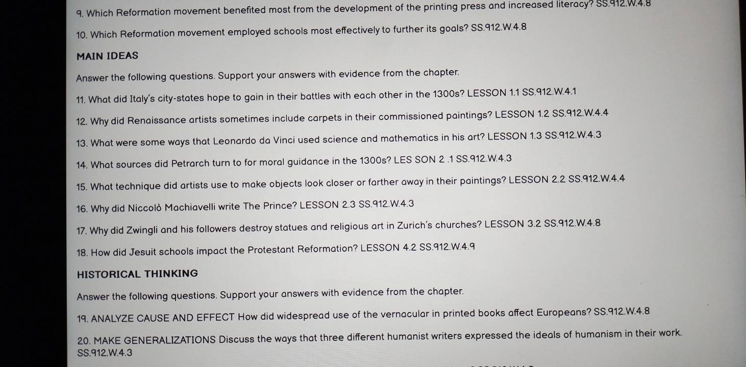 Which Reformation movement benefited most from the development of the printing press and increased literacy? SS.912.W.4.8 
10. Which Reformation movement employed schools most effectively to further its goals? SS.912.W.4.8 
MAIN IDEAS 
Answer the following questions. Support your answers with evidence from the chapter. 
11. What did Italy's city-states hope to gain in their battles with each other in the 1300s? LESSON 1.1 SS.912.W.4.1 
12. Why did Renaissance artists sometimes include carpets in their commissioned paintings? LESSON 1.2 SS.912.W.4.4 
13. What were some ways that Leonardo da Vinci used science and mathematics in his art? LESSON 1.3 SS.912.W. 4.3
14. What sources did Petrarch turn to for moral guidance in the 1300s? LES SON 2 .1 SS.912.W. 4.3
15. What technique did artists use to make objects look closer or farther away in their paintings? LESSON 2.2 SS.912.W.4.4 
16. Why did Niccolò Machiavelli write The Prince? LESSON 2.3 SS.912.W.4.3 
17. Why did Zwingli and his followers destroy statues and religious art in Zurich's churches? LESSON 3.2 SS. 912.W. 4.8
18. How did Jesuit schools impact the Protestant Reformation? LESSON 4.2 SS.912.W.4.9 
HISTORICAL THINKING 
Answer the following questions. Support your answers with evidence from the chapter. 
19. ANALYZE CAUSE AND EFFECT How did widespread use of the vernacular in printed books affect Europeans? SS. 912.W. 4.8
20. MAKE GENERALIZATIONS Discuss the ways that three different humanist writers expressed the ideals of humanism in their work. 
SS.912.W. 4.3