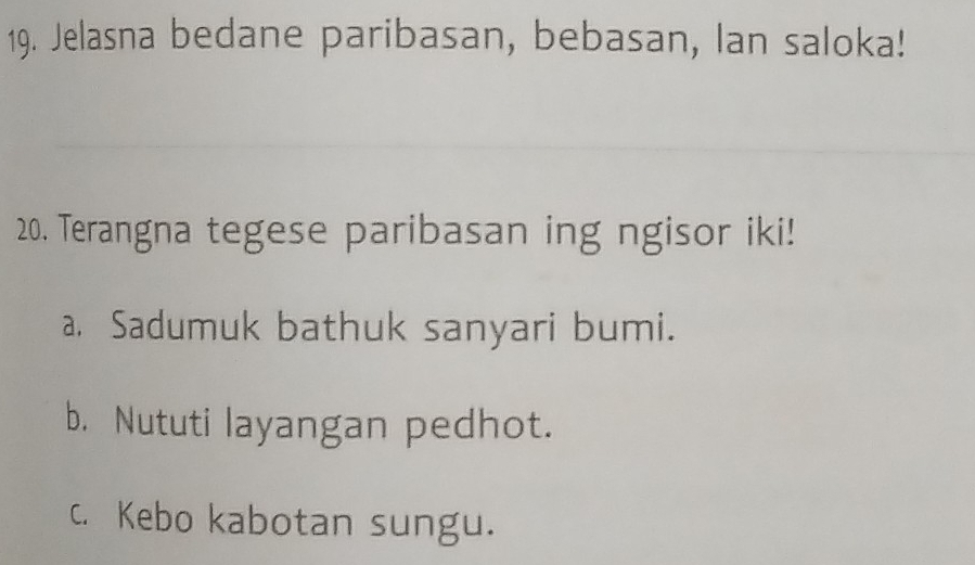 Jelasna bedane paribasan, bebasan, Ian saloka!
20. Terangna tegese paribasan ing ngisor iki!
a. Sadumuk bathuk sanyari bumi.
b. Nututi layangan pedhot.
c. Kebo kabotan sungu.