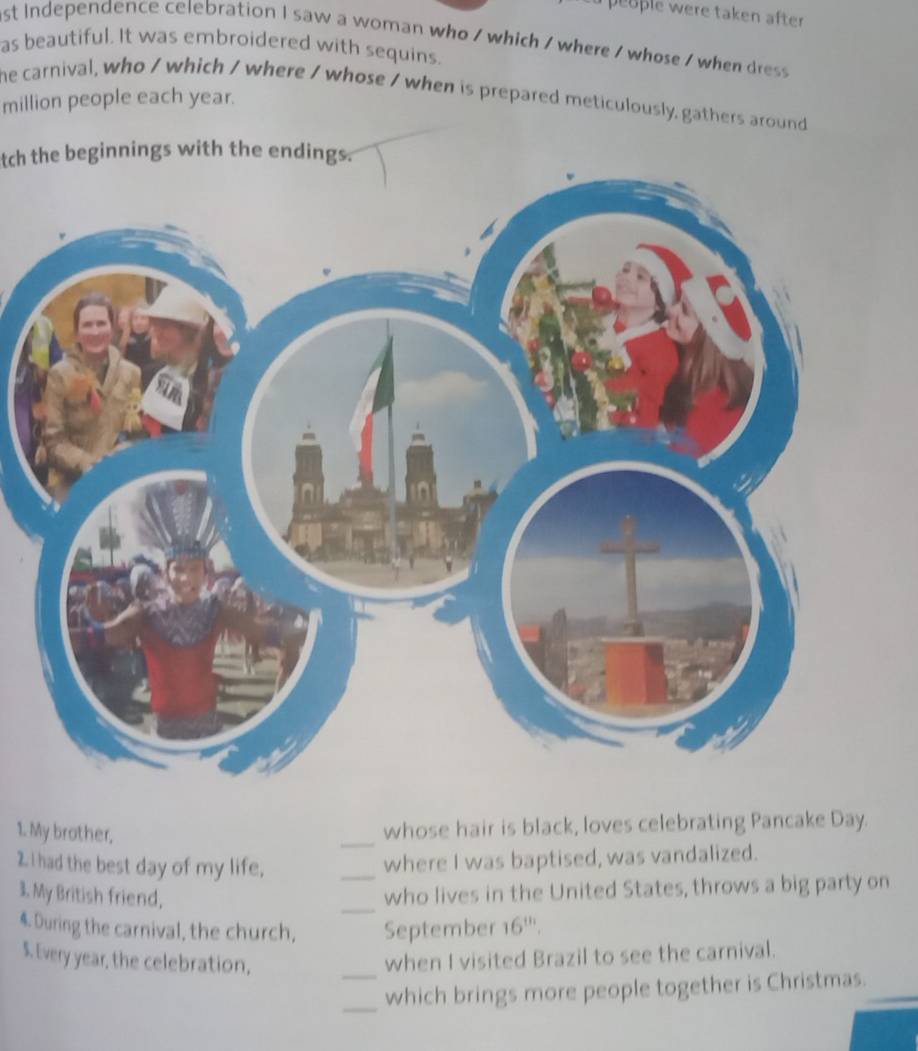 people were taken after 
st Independence celebration I saw a woman who / which / where / whose / when dress 
as beautiful. It was embroidered with sequins. 
he carnival, who / which / where / whose / when is prepared meticulously, gathers around 
million people each year. 
tch the beginnings with the endings. 
1. My brother. 
_ 
whose hair is black, loves celebrating Pancake Day. 
2I had the best day of my life, 
_ 
where I was baptised, was vandalized. 
3. My British friend, 
_ 
who lives in the United States, throws a big party on 
4. During the carnival, the church, September 16 '''. 
S. Every year, the celebration, _when I visited Brazil to see the carnival. 
_which brings more people together is Christmas._