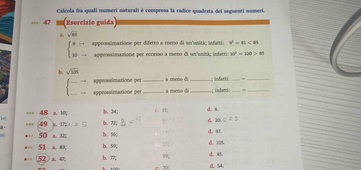 Calcola fra quali numeri naturali è compresa la radice quadrata dei seguenti numeri.
47 Esercizio guida
a. sqrt(85)
beginarrayl 9to  10-endarray. approssimazione per difetto a meno di un'unità; infatti: 9^2=81<85</tex> 
approssimazione per eccesso a meno di un'unità; infatti: 10^2=100>85
b. sqrt(105)
approssimazione per _a meno di _; infatti:_ =_
_
approssimazione per _a meno di _; infatti: _=_
... 48 a. 10; b. 24; c. 15; d. 8.
14] b. 72; 5 : d. 20.
.. 49
a- a. 17
9] 50 a. 32; b. 56; d. 97.
51 a. 83; b. 59; 50, d. 105.
52 a. 47; b. 77; 99; d. 45.
1021 C. 70 : d. 54.