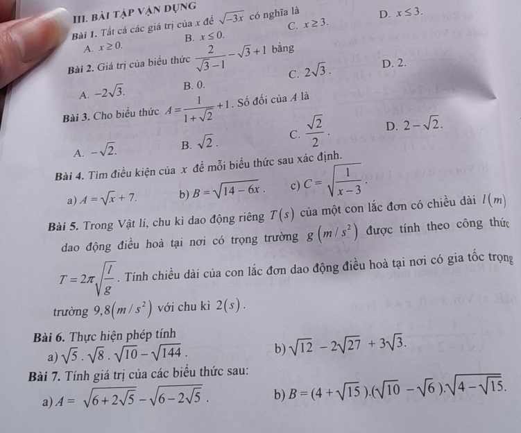 bài tập vận dụng
Bài 1. Tất cả các giá trị của x đề sqrt(-3x) có nghĩa là
D. x≤ 3.
C.
A. x≥ 0. B. x≤ 0. x≥ 3.
Bài 2. Giá trị của biều thức  2/sqrt(3)-1 -sqrt(3)+1 bằng
C. 2sqrt(3). D. 2.
A. -2sqrt(3). B. 0.
Bài 3. Cho biểu thức A= 1/1+sqrt(2) +1. Số đối ciaA là
A. -sqrt(2). B. sqrt(2). C.  sqrt(2)/2 . D. 2-sqrt(2).
Bài 4. Tìm điều kiện của x để mỗi biểu thức sau xác định.
a) A=sqrt(x)+7. b) B=sqrt(14-6x). c) C=sqrt(frac 1)x-3.
Bài 5. Trong Vật lí, chu kì dao động riêng T(s) của một con lắc đơn có chiều dài l(m)
dao động điều hoà tại nơi có trọng trường g(m/s^2) được tính theo công thức
T=2π sqrt(frac l)g. Tính chiều dài của con lắc đơn dao động điều hoà tại nơi có gia tốc trọng
trường 9,8(m/s^2) với chu kì 2(s).
Bài 6. Thực hiện phép tính
a) sqrt(5)· sqrt(8)· sqrt(10)-sqrt(144). b) sqrt(12)-2sqrt(27)+3sqrt(3).
Bài 7. Tính giá trị của các biểu thức sau:
a) A=sqrt(6+2sqrt 5)-sqrt(6-2sqrt 5). b) B=(4+sqrt(15)).(sqrt(10)-sqrt(6)).sqrt(4-sqrt 15).