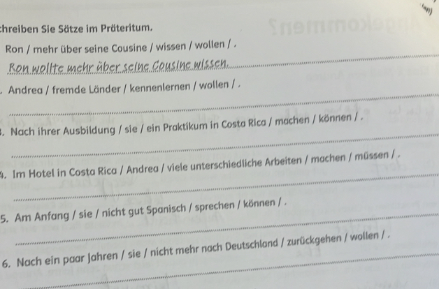 ‘anj 
chreiben Sie Sätze im Präteritum. 
Ron / mehr über seine Cousine / wissen / wollen / . 
Ron wollte mc 
_ 
_ 
.Andrea / fremde Länder / kennenlernen / wollen / . 
_ 
3. Nach ihrer Ausbildung / sie / ein Praktikum in Costa Rica / machen / können / . 
_ 
4. Im Hotel in Costa Rica / Andrea / viele unterschiedliche Arbeiten / machen / müssen / . 
5. Am Anfang / sie / nicht gut Spanisch / sprechen / können / . 
6. Nach ein paar Jahren / sie / nicht mehr nach Deutschland / zurückgehen / wollen / .