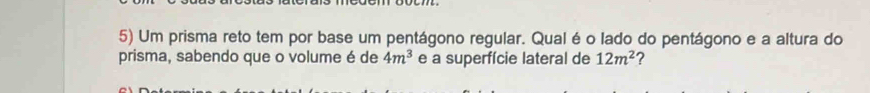 Um prisma reto tem por base um pentágono regular. Qual é o lado do pentágono e a altura do 
prisma, sabendo que o volume é de 4m^3 e a superfície lateral de 12m^2 ?