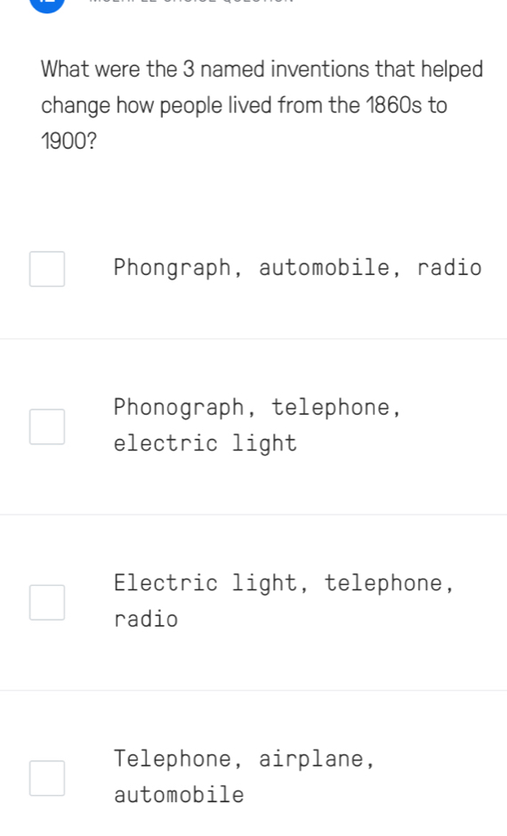 What were the 3 named inventions that helped
change how people lived from the 1860s to
1900?
Phongraph, automobile, radio
Phonograph, telephone,
electric light
Electric light, telephone,
radio
Telephone, airplane,
automobile