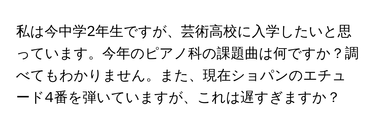 私は今中学2年生ですが、芸術高校に入学したいと思っています。今年のピアノ科の課題曲は何ですか？調べてもわかりません。また、現在ショパンのエチュード4番を弾いていますが、これは遅すぎますか？