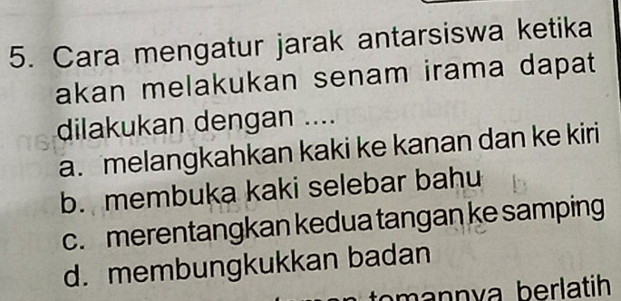 Cara mengatur jarak antarsiswa ketika
akan melakukan senam irama dapat 
dilakukan dengan ....
a. melangkahkan kaki ke kanan dan ke kiri
b. membuka kaki selebar bahu
c. merentangkan kedua tangan ke samping
d. membungkukkan badan