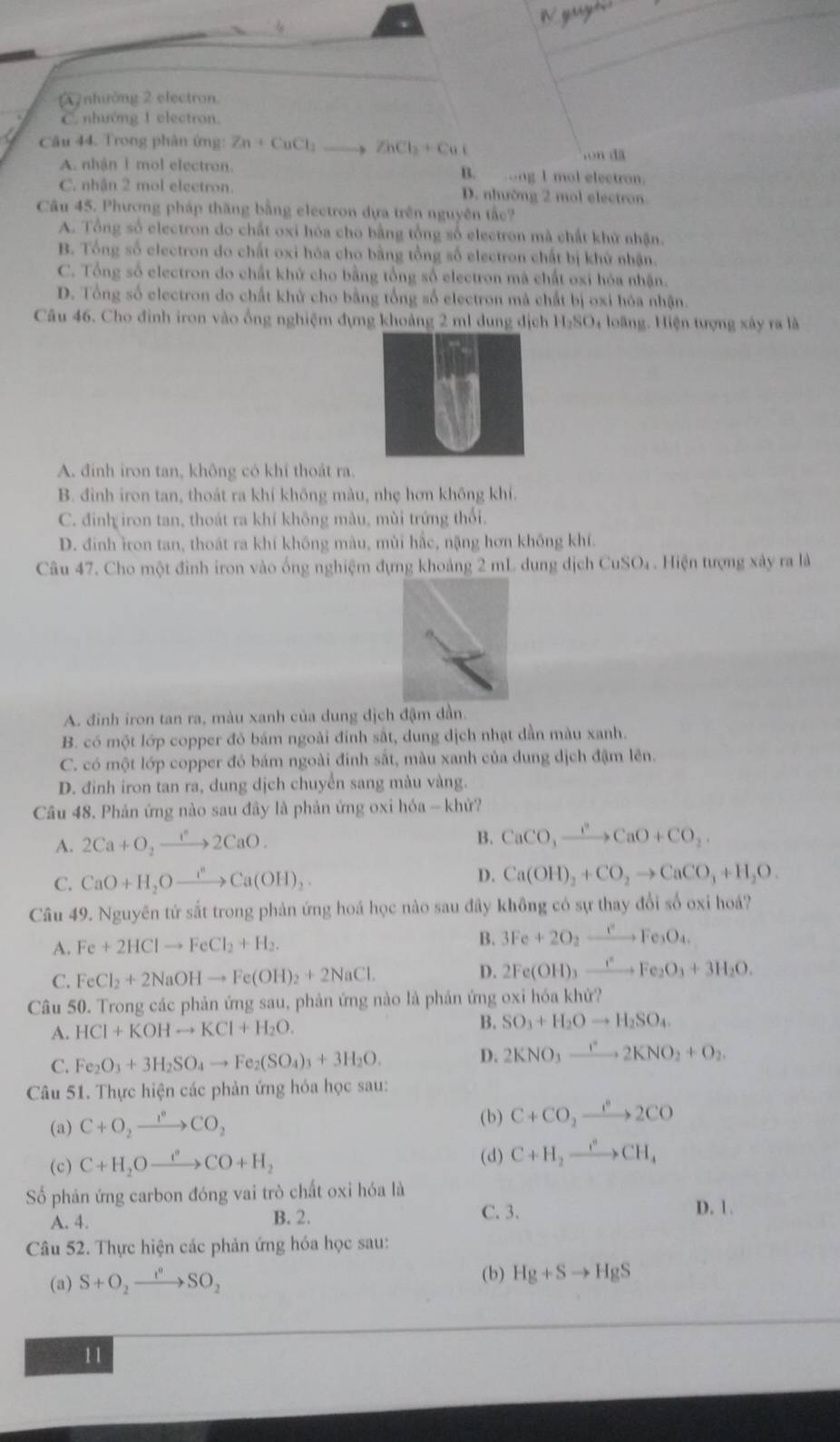 yg
A nhưởng 2 electron
C. nhướng 1 electron
Câu 44. Trong phân ứng: Zn+CuCl_2 ZhCl_2+Cu(,on dã
A. nhận 1 mol electron. B. ong I mol electron.
C. nhận 2 mol electron. D. nhường 2 mol electron
Câu 45. Phương pháp thăng bằng electron dựa trên nguyên tắc?
A. Tổng số electron do chất oxi hóa cho bằng tổng số electron mà chất khử nhận.
B. Tổng số clectron do chất oxi hóa cho bằng tổng số electron chất bị khử nhận.
C. Tổng số electron do chất khử cho bằng tổng số electron mà chất oxi hóa nhận.
D. Tổng số electron do chất khủ cho bằng tổng số electron mà chất bị oxi hóa nhận.
Câu 46. Cho đinh iron vào ổng nghiệm đựng khoảng 2 ml dung dịch H₂SO₄ loãng. Hiện tượng xây ra là
A. đinh iron tan, không có khí thoát ra.
B. đình iron tan, thoát ra khí không màu, nhẹ hơn không khí.
C. đinh iron tan, thoát ra khí không màu, mùi trứng thối.
D. đinh iron tan, thoát ra khí không màu, mùi hắc, nặng hơn không khí.
Câu 47. Cho một đinh iron vào ống nghiệm đựng khoảng 2 mL dung dịch CuSO₄ . Hiện tượng xây ra là
A. đinh iron tan ra, màu xanh của dung dịch đậm dần.
B. có một lớp copper đỏ bám ngoài đinh sắt, dung dịch nhạt dẫn màu xanh.
C. có một lớp copper đỏ bám ngoài đinh sắt, màu xanh của dung dịch đậm lên.
D. đinh iron tan ra, dung dịch chuyển sang màu vàng.
Câu 48. Phản ứng nào sau đây là phản ứng oxi hóa - khử?
A. 2Ca+O_2to 2CaO.
B. CaCO_3xrightarrow I^2CaO+CO_2.
C. CaO+H_2Oxrightarrow I^nCa(OH)_2.
D. Ca(OH)_2+CO_2to CaCO_3+H_2O.
Câu 49. Nguyên tử sắt trong phản ứng hoá học nào sau đây không có sự thay đổi số oxi hoá?
A. Fe+2HClto FeCl_2+H_2. B. 3Fe+2O_2xrightarrow eFe_3O_4.
C. FeCl_2+2NaOHto Fe(OH)_2+2NaCl. D. 2Fe(OH)_3xrightarrow e^eFe_2O_3+3H_2O.
Câu 50. Trong các phản ứng sau, phản ứng nào là phản ứng oxi hóa khử?
A. HCl+KOHto KCl+H_2O. B. SO_3+H_2Oto H_2SO_4
C. Fe_2O_3+3H_2SO_4to Fe_2(SO_4)_3+3H_2O.
D. 2KNO_3xrightarrow r2KNO_2+O_2.
Câu 51. Thực hiện các phản ứng hóa học sau:
(a) C+O_2xrightarrow I°CO_2
(b) C+CO_2xrightarrow I^22CO
(d)
(c) C+H_2Oxrightarrow I+H_oCO+H_2 C+H_2xrightarrow I^2CH_4
ố phản ứng carbon đóng vai trò chất oxi hóa là
A. 4. B. 2. C. 3.
D. 1.
Câu 52. Thực hiện các phản ứng hóa học sau:
(a) S+O_2to SO_2SO_2 (b) Hg+Sto HgS
11