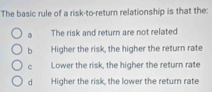 The basic rule of a risk-to-return relationship is that the:
a The risk and return are not related
b Higher the risk, the higher the return rate
C Lower the risk, the higher the return rate
d Higher the risk, the lower the return rate