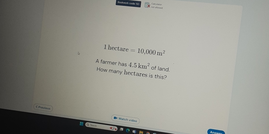 Calculator 
Bookwork code: 5D not allowed
1 hectare =10,000m^2
A farmer has 4.5km^2 of land. 
How many hectares is this? 
( Previous 
Watch video 
Q Search 
Ansy