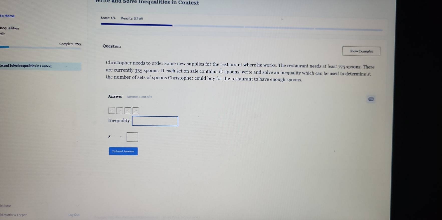 Wite and Solve Inequalities in Context
to Home Score: 1/4 Penalty: 0.5 off
nequalities
dit
Complete: 25% Question
Show Examples
Christopher needs to order some new supplies for the restaurant where he works. The restaurant needs at least 775 spoons. There
te and Solve Inequalities in Context
are currently 355 spoons. If each set on sale contains 15 spoons, write and solve an inequality which can be used to determine s,
the number of sets of spoons Christopher could buy for the restaurant to have enough spoons.
Answer Attempt 1 out of 2
<>≤ 2
Inequality: □
$sim □
Submit Answer
Iculator
id matthew Leeper
