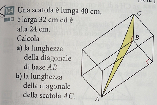 104 Una scatola è lunga 
è larga 32 cm ed è 
alta 24 cm. 
Calcola 
a) la lunghezza 
della diagonale 
di base AB
b) la lunghezza 
della diagonale 
della scatola AC.