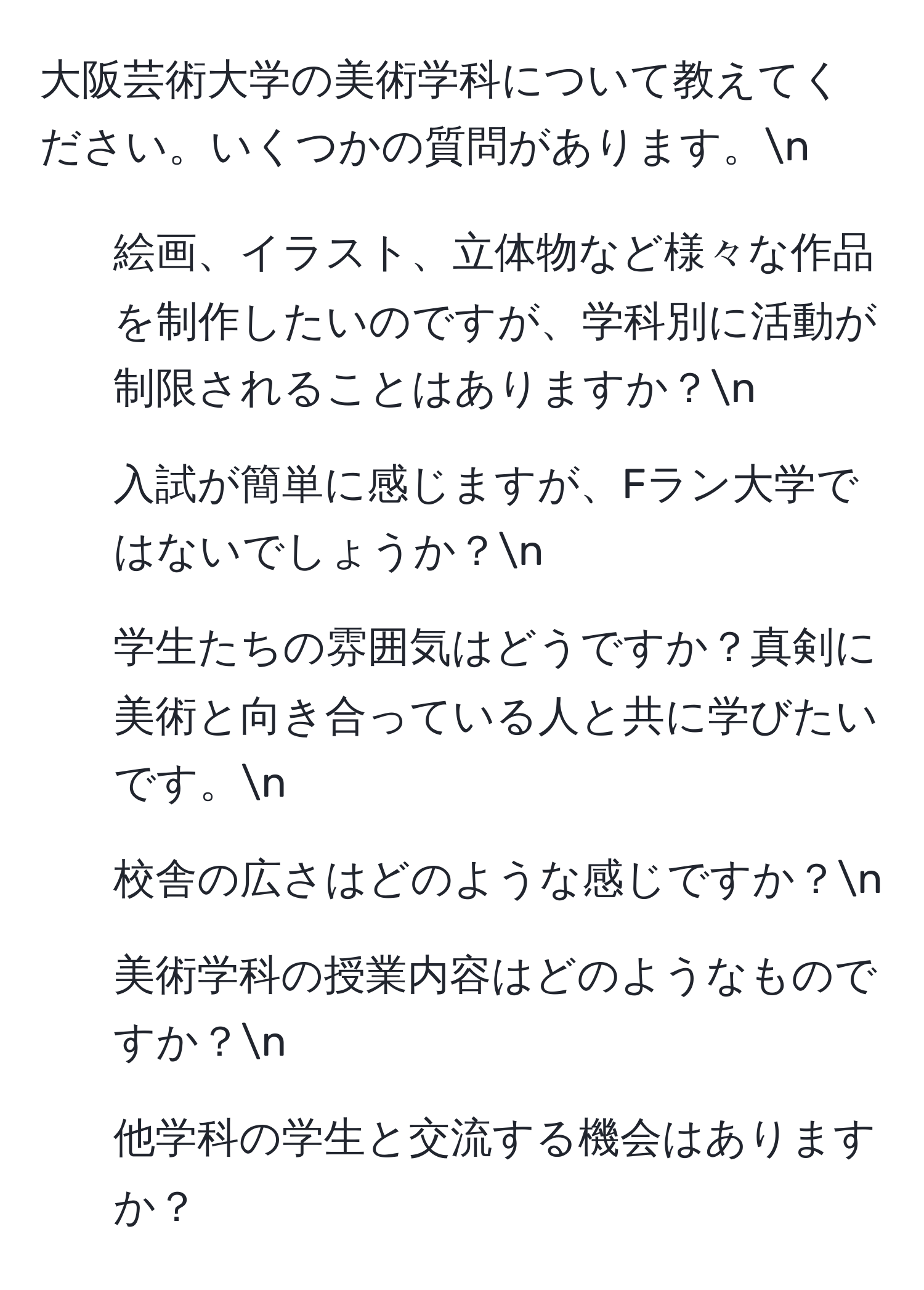 大阪芸術大学の美術学科について教えてください。いくつかの質問があります。n
1. 絵画、イラスト、立体物など様々な作品を制作したいのですが、学科別に活動が制限されることはありますか？n
2. 入試が簡単に感じますが、Fラン大学ではないでしょうか？n
3. 学生たちの雰囲気はどうですか？真剣に美術と向き合っている人と共に学びたいです。n
4. 校舎の広さはどのような感じですか？n
5. 美術学科の授業内容はどのようなものですか？n
6. 他学科の学生と交流する機会はありますか？