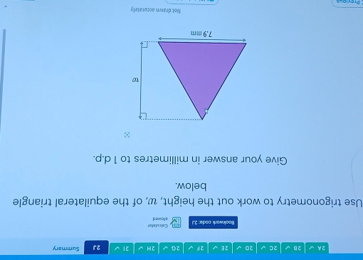 2A √ 2B 2C 2D 2E 2F 2G 2H 21 √ 2J Summary 
Bookwark code: 2.1 Calculator ailowed 
Use trigonometry to work out the height, w, of the equilateral triangle 
below. 
Give your answer in millimetres to 1 d.p. 
Not drawn accurately 
Previous