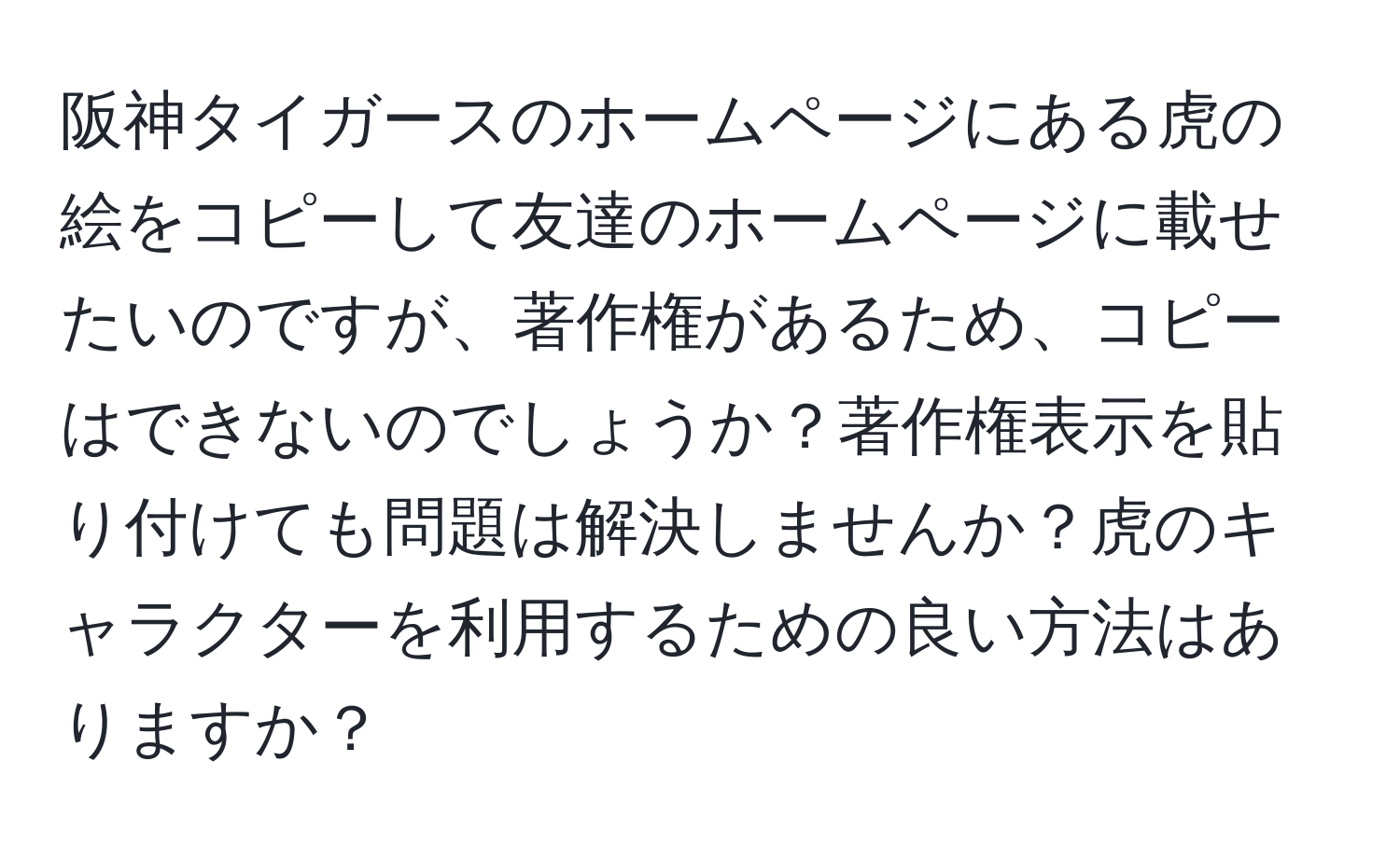 阪神タイガースのホームページにある虎の絵をコピーして友達のホームページに載せたいのですが、著作権があるため、コピーはできないのでしょうか？著作権表示を貼り付けても問題は解決しませんか？虎のキャラクターを利用するための良い方法はありますか？