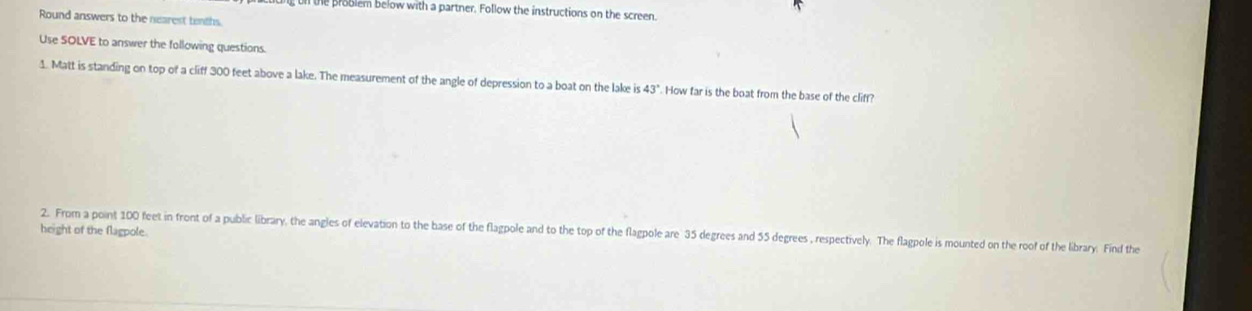 on te problem below with a partner. Follow the instructions on the screen. 
Round answers to the nearest tenths. 
Use SOLVE to answer the following questions. 
1. Matt is standing on top of a cliff 300 feet above a lake. The measurement of the angle of depression to a boat on the lake is43° How far is the boat from the base of the cliff? 
height of the flagpole. 
2. From a point 100 feet in front of a public library, the angles of elevation to the base of the flagpole and to the top of the flagpole are 35 degrees and 55 degrees , respectively. The flagpole is mounted on the roof of the library. Find the