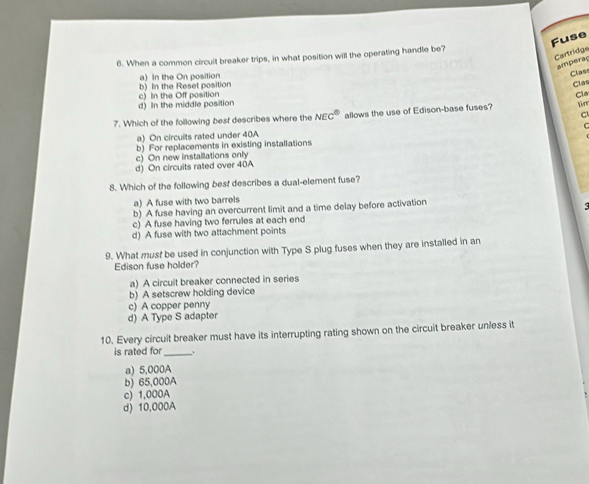 Fuse
Cartridge
6. When a common circuit breaker trips, in what position will the operating handle be?
amperaç
a) In the On position
Class
b) In the Reset position
Clas
c) In the Off position
Cla
d) In the middle position
Cl
7. Which of the following best describes where the NEC^( enclosecircle)1 allows the use of Edison-base fuses? lim
C
a) On circuits rated under 40A
b) For replacements in existing installations
c) On new installations only
d) On circuits rated over 40A
8. Which of the following best describes a dual-element fuse?
a) A fuse with two barrels
b) A fuse having an overcurrent limit and a time delay before activation
c) A fuse having two ferrules at each end
d) A fuse with two attachment points
9. What must be used in conjunction with Type S plug fuses when they are installed in an
Edison fuse holder?
a) A circuit breaker connected in series
b) A setscrew holding device
c) A copper penny
d) A Type S adapter
10. Every circuit breaker must have its interrupting rating shown on the circuit breaker unless it
is rated for _、
a) 5,000A
b) 65,000A
c) 1,000A
d) 10,000A