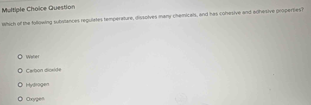 Question
Which of the following substances regulates temperature, dissolves many chemicals, and has cohesive and adhesive properties?
Water
Carbon dioxide
Hydrogen
Oxygen