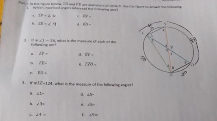 Part I- in the figure below, overline LO and overline VE are diameters of circle R. Use the figure to answer the following.
1. Which inscribed angles intercept the following arcs?
a overline LV= c overline OV=
b overline LE= d. widehat EO=
2. If m∠ 1=26 , what is the measure of each of the
following arc?
a. overline LV= d. widehat OV=
b. widehat LE= e. overline LVO=
c. widehat EO=
3. If mwidehat LE=124 , what is the measure of the following angles?
a. ∠ 1= d. ∠ 5=
b. ∠ 3= e. ∠ 6=
C. ∠ 4= f. ∠ 9=