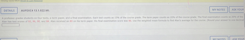 DETAILS AUFEXC4 13.1.022.MI. MY NOTES ASK YOUF 
A professor grades students on four tests, a term paper, and a final examination. Each test counts as 15% of the course grade. The term paper counts as 20% of the course grade. The final examination counts as 20% of the 
Alan has test scores of 92, 96, 90, and 84. Alan received an 80 on his term paper. His final examination score was 86. Use the weighted mean formula to find Alan's average for the course. (Round your answer to one decimal 
MY NOTES