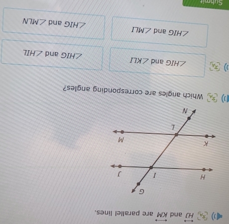 overleftrightarrow HJ and overleftrightarrow KM are parallel lines.
Which angles are corresponding angles?
) ∠ HIG and ∠ KLI ∠ HIG and ∠ HIL
∠ HIG and ∠ MLI ∠ HIG and ∠ MLN
Submit