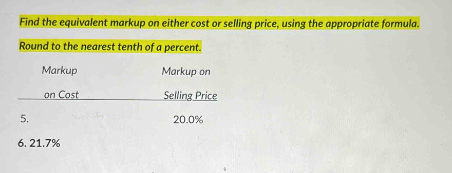 Find the equivalent markup on either cost or selling price, using the appropriate formula. 
Round to the nearest tenth of a percent. 
Markup Markup on 
on Cost Selling Price 
5. 20.0%
6. 21.7%