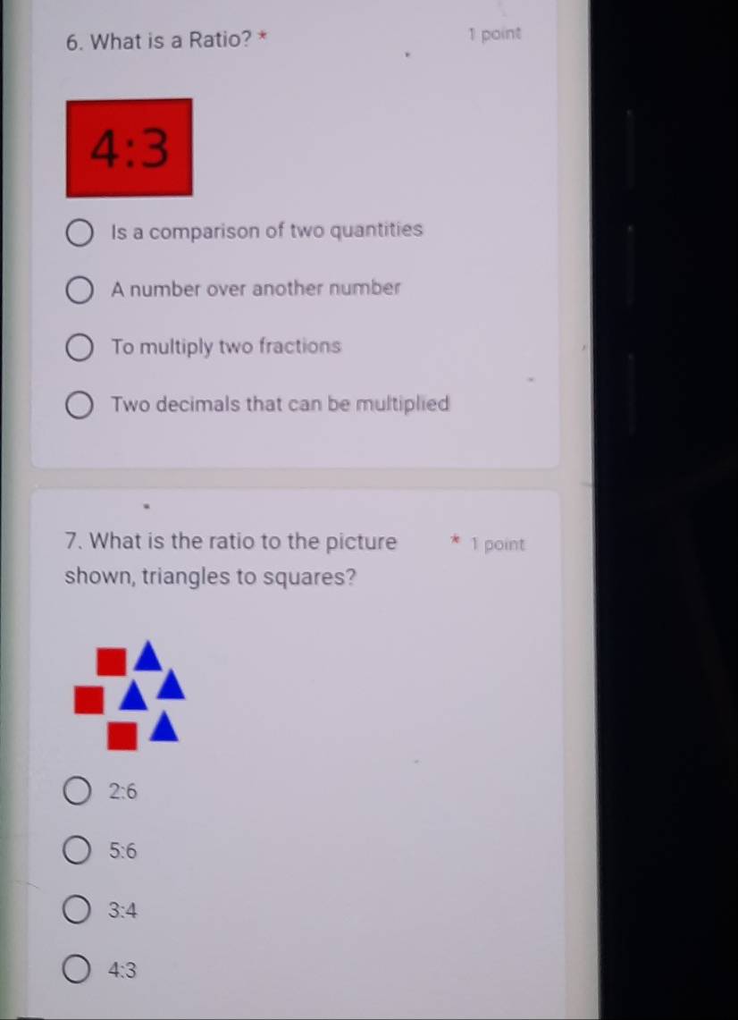 What is a Ratio? * 1 point
4:3
Is a comparison of two quantities
A number over another number
To multiply two fractions
Two decimals that can be multiplied
7. What is the ratio to the picture 1 point
shown, triangles to squares?
2:6
5:6
3:4
4:3