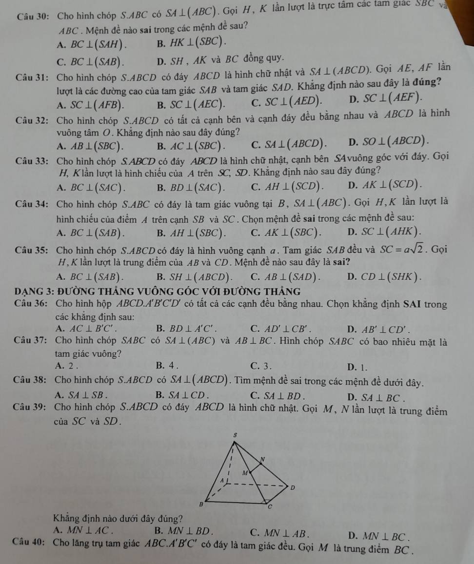 Cho hình chóp S.ABC có SA ⊥ (ABC).  Gọi H, K lần lượt là trực tầm các tam giác BC Và
ABC . Mệnh đề nào sai trong các mệnh đề sau?
A. BC⊥ (SAH). B. HK⊥ (SBC).
C. BC⊥ (SAB). D. SH , AK và BC đồng quy.
Câu 31: Cho hình chóp S.ABCD có đáy ABCD là hình chữ nhật và SA⊥ (ABCD). Gọi AE, AF lần
lượt là các đường cao của tam giác SAB và tam giác SAD. Khẳng định nào sau đây là đúng?
A. SC⊥ (AFB). B. SC⊥ (AEC). C. SC⊥ (AED). D. SC⊥ (AEF).
Câu 32: Cho hình chóp S.ABCD có tất cả cạnh bên và cạnh đáy đều bằng nhau và ABCD là hình
vuông tâm O. Khẳng định nào sau đây đúng?
A. AB⊥ (SBC). B. AC⊥ (SBC). C. SA⊥ (ABCD). D. SO⊥ (ABCD).
Câu 33: Cho hình chóp S ABCD có đáy ABCD là hình chữ nhật, cạnh bên SAvuông góc với đáy. Gọi
H, Klần lượt là hình chiếu của A trên SC, SD. Khẳng định nào sau đây đúng?
A. BC⊥ (SAC). B. BD⊥ (SAC). C. AH⊥ (SCD). D. AK⊥ (SCD).
Câu 34: Cho hình chóp S.A BC * có đáy là tam giác vuông tại B, SA⊥ (ABC). Gọi H, K lần lượt là
hình chiếu của điểm A trên cạnh SB và SC . Chọn mệnh đề sai trong các mệnh đề sau:
A. BC⊥ (SAB). B. AH⊥ (SBC). C. AK⊥ (SBC). D. SC⊥ (AHK).
Câu 35: Cho hình chóp S.ABCD có đáy là hình vuông cạnh a. Tam giác SAB đều và SC=asqrt(2). Gọi
H, K lần lượt là trung điểm của AB và CD. Mệnh đề nào sau đây là sai?
A. BC⊥ (SAB). B. SH⊥ (ABCD). C. AB⊥ (SAD). D. CD⊥ (SHK).
ĐẠNG 3: đườNG THẢNG VUÔNG GÓC Với đườnG THả NG
Câu 36: Cho hình hộp ABCD.A'B'C'D' có tất cả các cạnh đều bằng nhau. Chọn khẳng định SAI trong
các khẳng định sau:
A. AC⊥ B'C'. B. BD⊥ A'C'. C. AD'⊥ CB'. D. AB'⊥ CD'.
Câu 37: Cho hình chóp SABC có SA⊥ (ABC) và AB⊥ BC. Hình chóp SABC có bao nhiêu mặt là
tam giác vuông?
A. 2 . B. 4 . C. 3 . D. 1.
Câu 38: Cho hình chóp S ABCD có SA⊥ (ABCD). Tìm mệnh đề sai trong các mệnh đề dưới đây.
A. SA⊥ SB. B. SA⊥ CD. C. SA⊥ BD. D. SA⊥ BC.
Câu 39: Cho hình chóp S.ABCD có đáy ABCD là hình chữ nhật. Gọi M, N lần lượt là trung điểm
ciaSC và SD.
Khẳng định nào dưới đây đúng?
A. MN⊥ AC. B. MN⊥ BD. C. MN⊥ AB. D. MN⊥ BC.
Câu 40: Cho lăng trụ tam giác ABC.A'B'C' có đáy là tam giác đều. Gọi M là trung điểm BC .