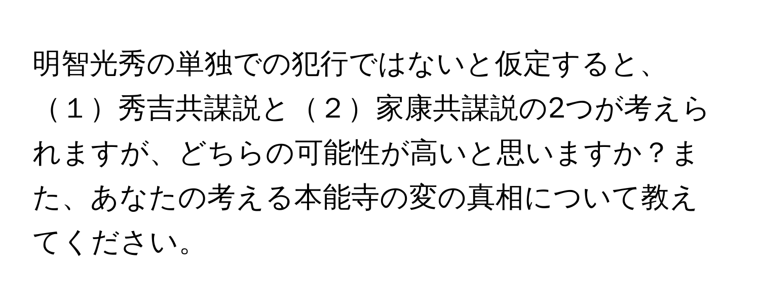 明智光秀の単独での犯行ではないと仮定すると、１秀吉共謀説と２家康共謀説の2つが考えられますが、どちらの可能性が高いと思いますか？また、あなたの考える本能寺の変の真相について教えてください。