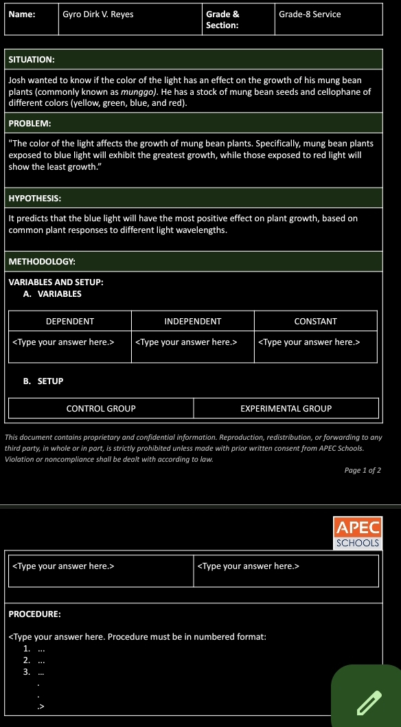 Name: Gyro Dirk V. Reyes Grade & Grade-8 Service 
Section: 
SITUATION: 
Josh wanted to know if the color of the light has an effect on the growth of his mung bean 
plants (commonly known as munggo). He has a stock of mung bean seeds and cellophane of 
different colors (yellow, green, blue, and red). 
PROBLEM: 
"The color of the light affects the growth of mung bean plants. Specifically, mung bean plants 
exposed to blue light will exhibit the greatest growth, while those exposed to red light will 
show the least growth.” 
HYPOTHESIS: 
It predicts that the blue light will have the most positive effect on plant growth, based on 
common plant responses to different light wavelengths. 
METHODOLOGY: 
VARIABLES AND SETUP: 
A. VARIABLES 
B. SETUP 
CONTROL GROUP EXPERIMENTAL GROUP 
This document contains proprietary and confidential information. Reproduction, redistribution, or forwarding to any 
third party, in whole or in part, is strictly prohibited unless made with prior written consent from APEC Schools. 
Violation or noncompliance shall be dealt with according to law. 
Page 1 of 2 
APEC 
SCHOOLS

PROCEDURE: