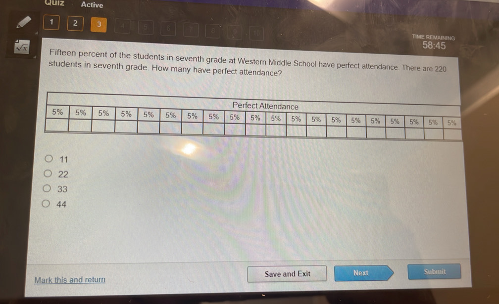 Quiz Active
1 2 3 4 6 7 8 10 TIME REMAINING
58:45
Fifteen percent of the students in seventh grade at Western Middle School have perfect attendance. There are 220
students in seventh grade. How many have perfect attendance?
11
22
33
44
Save and Exit
Mark this and return Next Submit