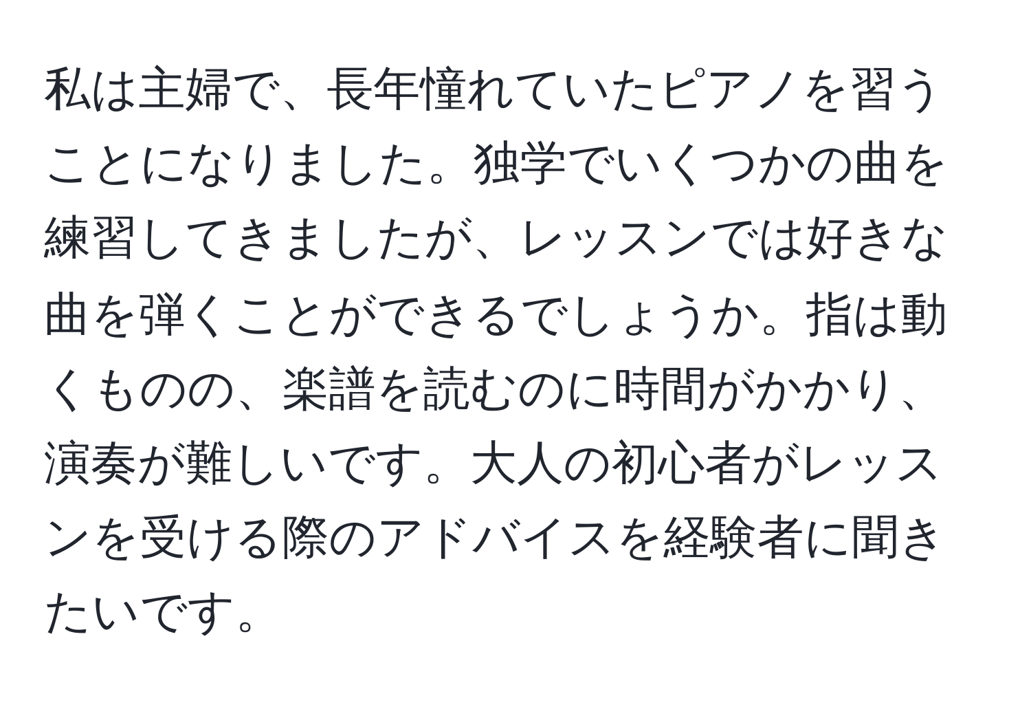 私は主婦で、長年憧れていたピアノを習うことになりました。独学でいくつかの曲を練習してきましたが、レッスンでは好きな曲を弾くことができるでしょうか。指は動くものの、楽譜を読むのに時間がかかり、演奏が難しいです。大人の初心者がレッスンを受ける際のアドバイスを経験者に聞きたいです。