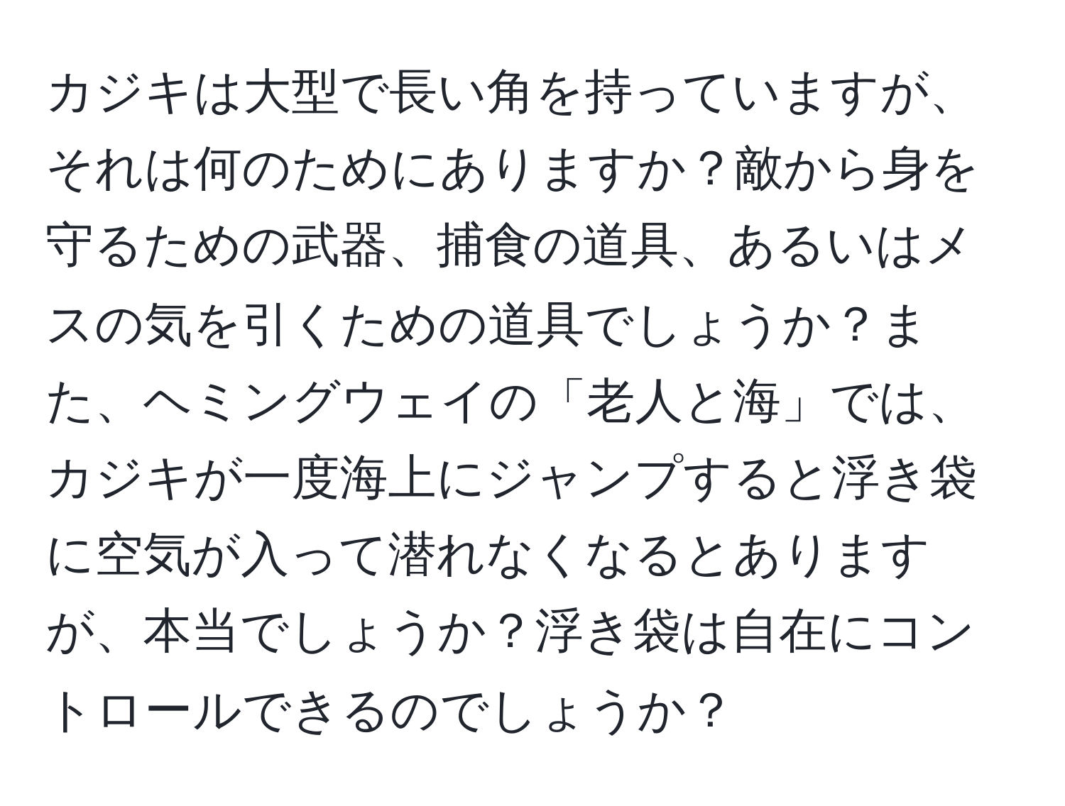 カジキは大型で長い角を持っていますが、それは何のためにありますか？敵から身を守るための武器、捕食の道具、あるいはメスの気を引くための道具でしょうか？また、ヘミングウェイの「老人と海」では、カジキが一度海上にジャンプすると浮き袋に空気が入って潜れなくなるとありますが、本当でしょうか？浮き袋は自在にコントロールできるのでしょうか？