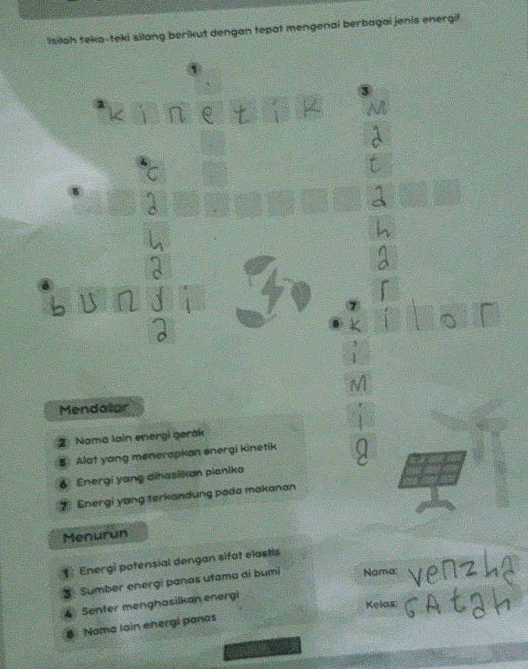 Isilah teka-teki silang berikut dengan tepat mengenai berbagai jenis energi! 
1 
Mendallar 
2 Nama lain energi gerák 
Alat yong menerapkan energi kinetik 
6 Energi yang dihasilkan pianika 
7 Energi yang terkandung pada makanan 
Menurun 
Energi potensial dengan sifat elastis 
3 Sumber energi panas utama di bumi 
Nama: 
Kelas: 
4 Senter menghasilkan energi 
8 Nama lain energi panas