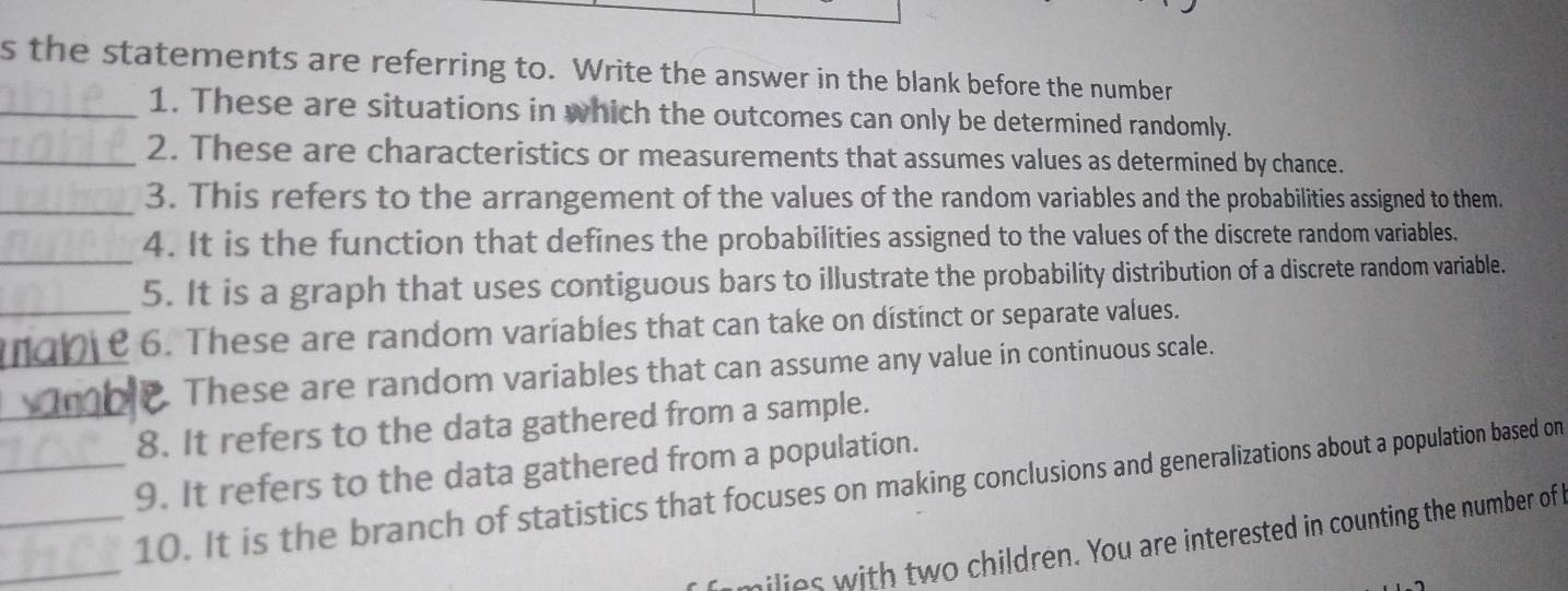 the statements are referring to. Write the answer in the blank before the number 
_1. These are situations in which the outcomes can only be determined randomly. 
_2. These are characteristics or measurements that assumes values as determined by chance. 
_3. This refers to the arrangement of the values of the random variables and the probabilities assigned to them. 
_ 
4. It is the function that defines the probabilities assigned to the values of the discrete random variables. 
5. It is a graph that uses contiguous bars to illustrate the probability distribution of a discrete random variable. 
_mob e 6. These are random variables that can take on distinct or separate values. 
These are random variables that can assume any value in continuous scale. 
_8. It refers to the data gathered from a sample. 
_9. It refers to the data gathered from a population. 
_ 
_10. It is the branch of statistics that focuses on making conclusions and generalizations about a population based on 
milies with two children. You are interested in counting the number of I