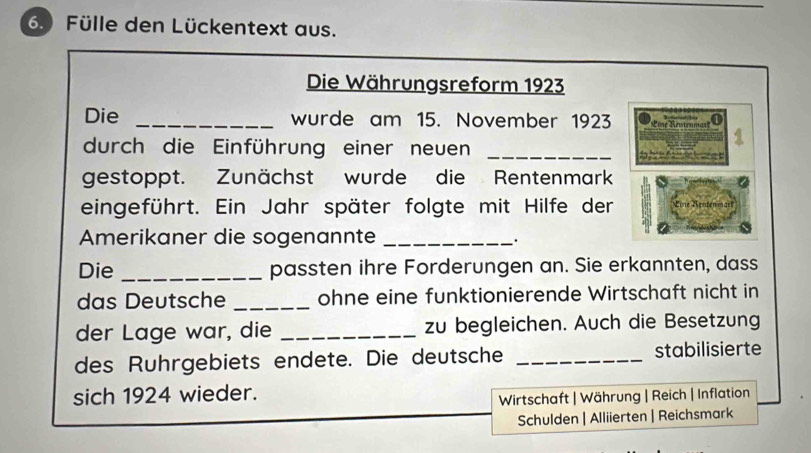 6.) Fülle den Lückentext aus. 
Die Währungsreform 1923 
Die _wurde am 15. November 1923 Pine dn 
durch die Einführung einer neuen_ 
gestoppt. Zunächst wurde die Rentenmark 
eingeführt. Ein Jahr später folgte mit Hilfe der 
Amerikaner die sogenannte_ 
. 
Die _passten ihre Forderungen an. Sie erkannten, dass 
das Deutsche _ohne eine funktionierende Wirtschaft nicht in 
der Lage war, die _zu begleichen. Auch die Besetzung 
des Ruhrgebiets endete. Die deutsche _stabilisierte 
sich 1924 wieder. 
Wirtschaft | Währung | Reich | Inflation 
Schulden | Alliierten | Reichsmark