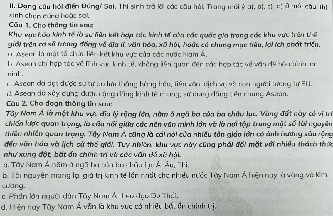 Dạng câu hỏi điền Đúng/ Sai. Thí sinh trả lời các câu hỏi. Trong mỗi ý a), b), c), d) ở mỗi câu, thứ
sinh chọn đúng hoặc sai.
Câu 1. Cho thông tin sau:
Khu vực hóa kinh tế là sự liên kết hợp tác kinh tế của các quốc gia trong các khu vực trên thế
giới trên cơ sở tương đồng về địa lí, văn hóa, xã hội, hoặc có chung mục tiêu, lợi ích phát triển.
a. Asean là một tổ chức liên kết khu vực của các nước Nam Á.
b. Asean chỉ hợp tác về lĩnh vực kinh tế, không liên quan đến các hợp tác về vấn đề hòa bình, an
ninh.
c. Asean đã đạt được sự tự do lưu thông hàng hóa, tiền vốn, dịch vụ và con người tương tự EU.
d. Asean đã xây dựng được cộng đồng kinh tế chung, sử dụng đồng tiền chung Asean.
Câu 2. Cho đoạn thông tin sau:
Tây Nam Á là một khu vực địa lý rộng lớn, nằm ở ngã ba của ba châu lục. Vùng đất này có vị trí
chiến lược quan trọng, là cầu nối giữa các nền văn minh lớn và là nơi tập trung một số tài nguyên
thiên nhiên quan trọng. Tây Nam Á cũng là cái nôi của nhiều tôn giáo lớn có ảnh hưởng sâu rộng
đến văn hóa và lịch sử thế giới. Tuy nhiên, khu vực này cũng phải đối mặt với nhiều thách thức
như xung đột, bất ổn chính trị và các vấn đề xã hội.
a. Tây Nam Á nằm ở ngã ba của ba châu lục Á, Âu, Phi.
b. Tài nguyên mang lại giá trị kinh tế lớn nhất cho nhiều nước Tây Nam Á hiện nay là vàng và kim
cương.
c. Phần lớn người dân Tây Nam Á theo đạo Do Thái.
d. Hiện nay Tây Nam Á vẫn là khu vực có nhiều bất ổn chính trị.