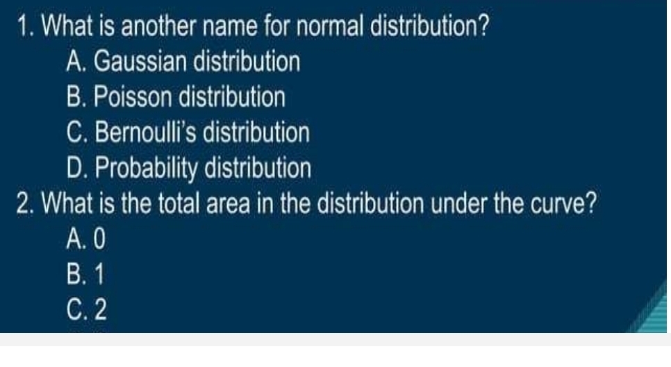 What is another name for normal distribution?
A. Gaussian distribution
B. Poisson distribution
C. Bernoulli's distribution
D. Probability distribution
2. What is the total area in the distribution under the curve?
A. 0
B. 1
C. 2