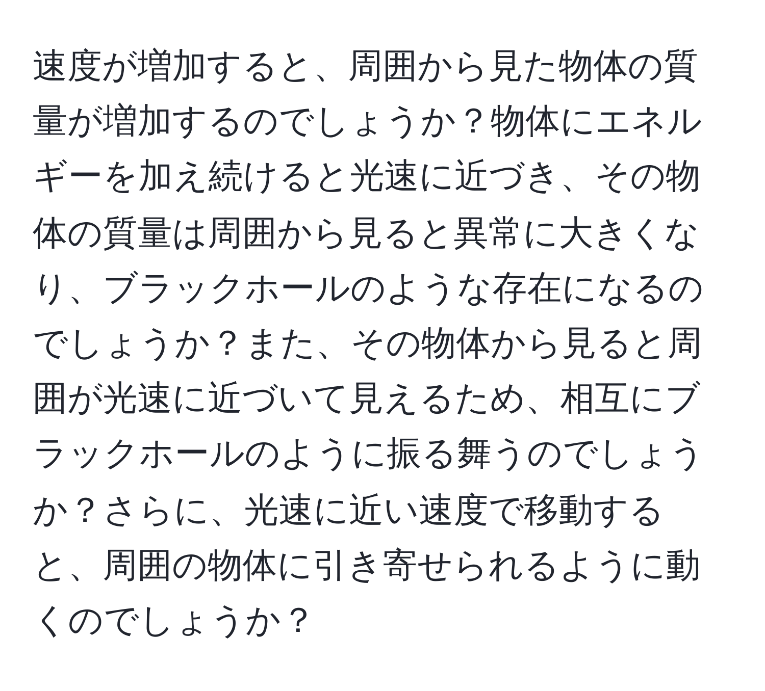 速度が増加すると、周囲から見た物体の質量が増加するのでしょうか？物体にエネルギーを加え続けると光速に近づき、その物体の質量は周囲から見ると異常に大きくなり、ブラックホールのような存在になるのでしょうか？また、その物体から見ると周囲が光速に近づいて見えるため、相互にブラックホールのように振る舞うのでしょうか？さらに、光速に近い速度で移動すると、周囲の物体に引き寄せられるように動くのでしょうか？