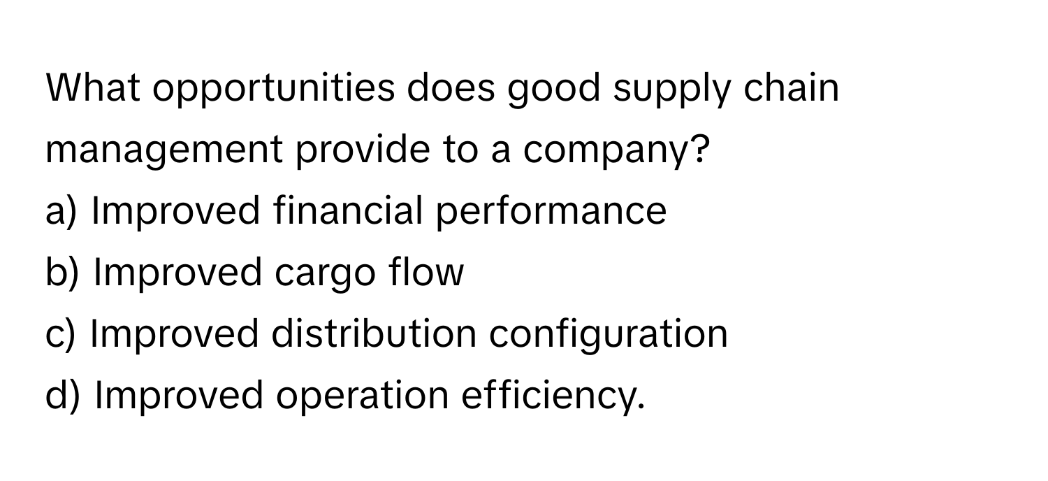 What opportunities does good supply chain management provide to a company?

a) Improved financial performance
b) Improved cargo flow
c) Improved distribution configuration
d) Improved operation efficiency.