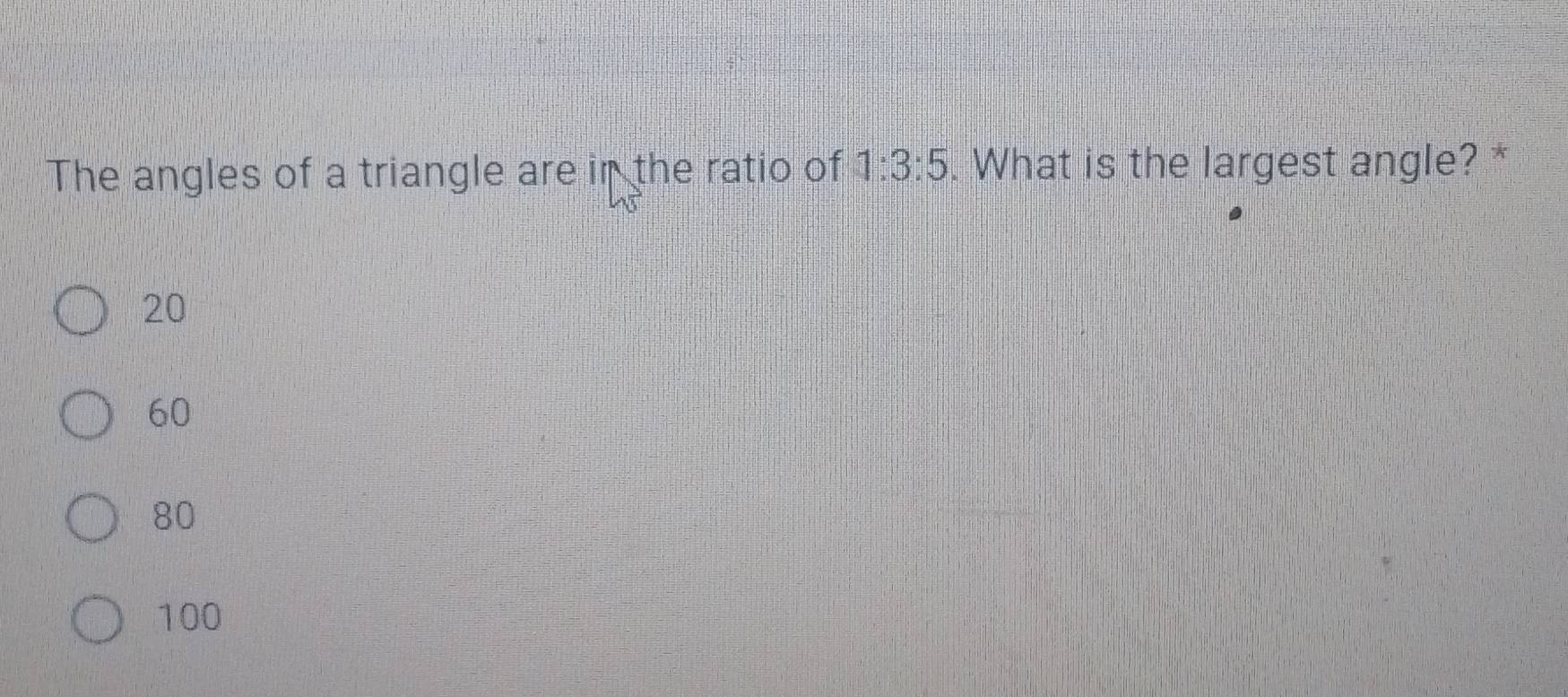 The angles of a triangle are in the ratio of 1:3:5. What is the largest angle? *
20
60
80
100