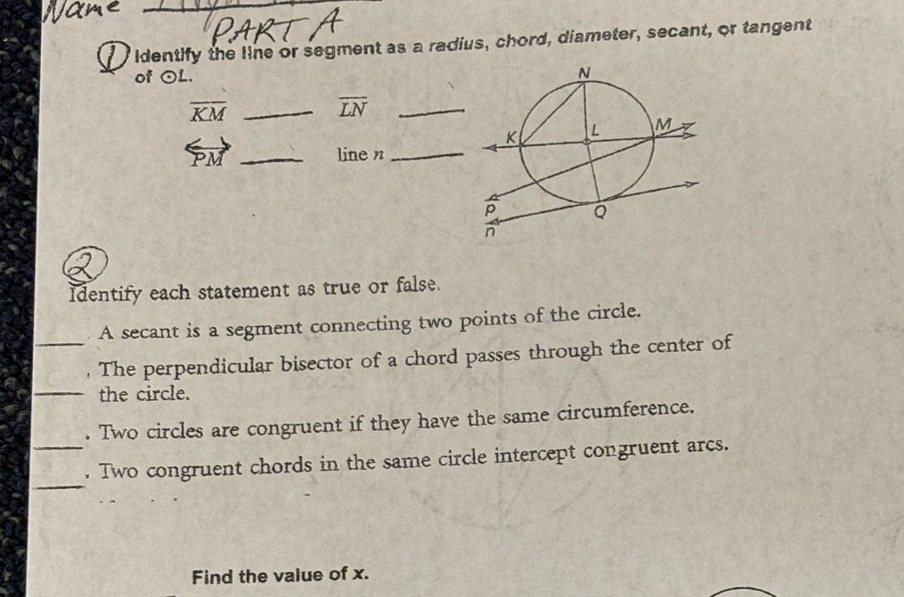 Identify the line or segment as a radius, chord, diameter, secant, or tangent 
of odot L. 
_ overline KM
overline LN _ 
overleftrightarrow PM _line n_ 
Identify each statement as true or false. 
A secant is a segment connecting two points of the circle. 
_, The perpendicular bisector of a chord passes through the center of 
_the circle. 
. Two circles are congruent if they have the same circumference. 
_ 
_. Two congruent chords in the same circle intercept congruent arcs. 
Find the value of x.