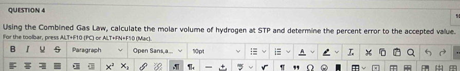 Using the Combined Gas Law, calculate the molar volume of hydrogen at STP and determine the percent error to the accepted value. 
For the toolbar, press ALT+F10 (PC) or ALT+FN+F10 (Mac). 
B I u Paragraph Open Sans,a... 10pt

X^2 X_2
π _