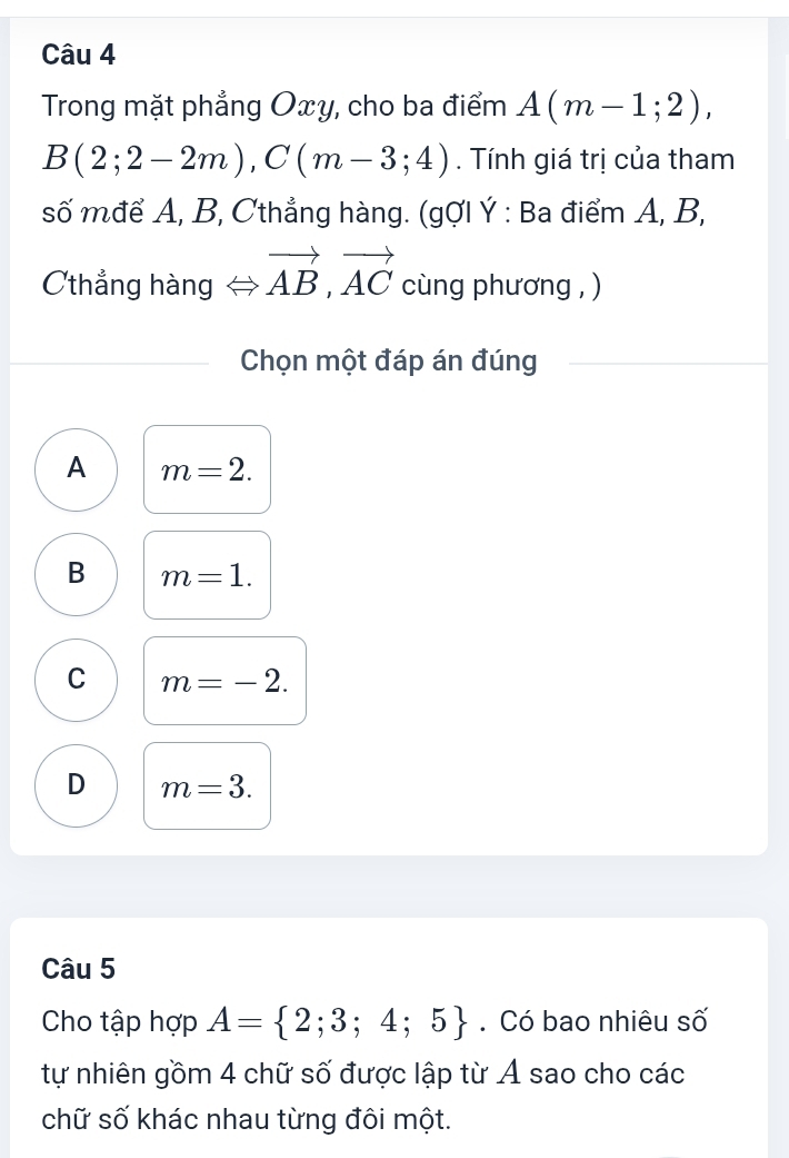 Trong mặt phẳng Oxy, cho ba điểm A(m-1;2),
B(2;2-2m), C(m-3;4). Tính giá trị của tham
số mđể A, B, Cthẳng hàng. (gợI Ý : Ba điểm A, B,
Cthẳng hàng Leftrightarrow vector AB, vector AC cùng phương , )
Chọn một đáp án đúng
A m=2.
B m=1.
C m=-2.
D m=3. 
Câu 5
Cho tập hợp A= 2;3;4;5. Có bao nhiêu số
tự nhiên gồm 4 chữ số được lập từ A sao cho các
chữ số khác nhau từng đôi một.