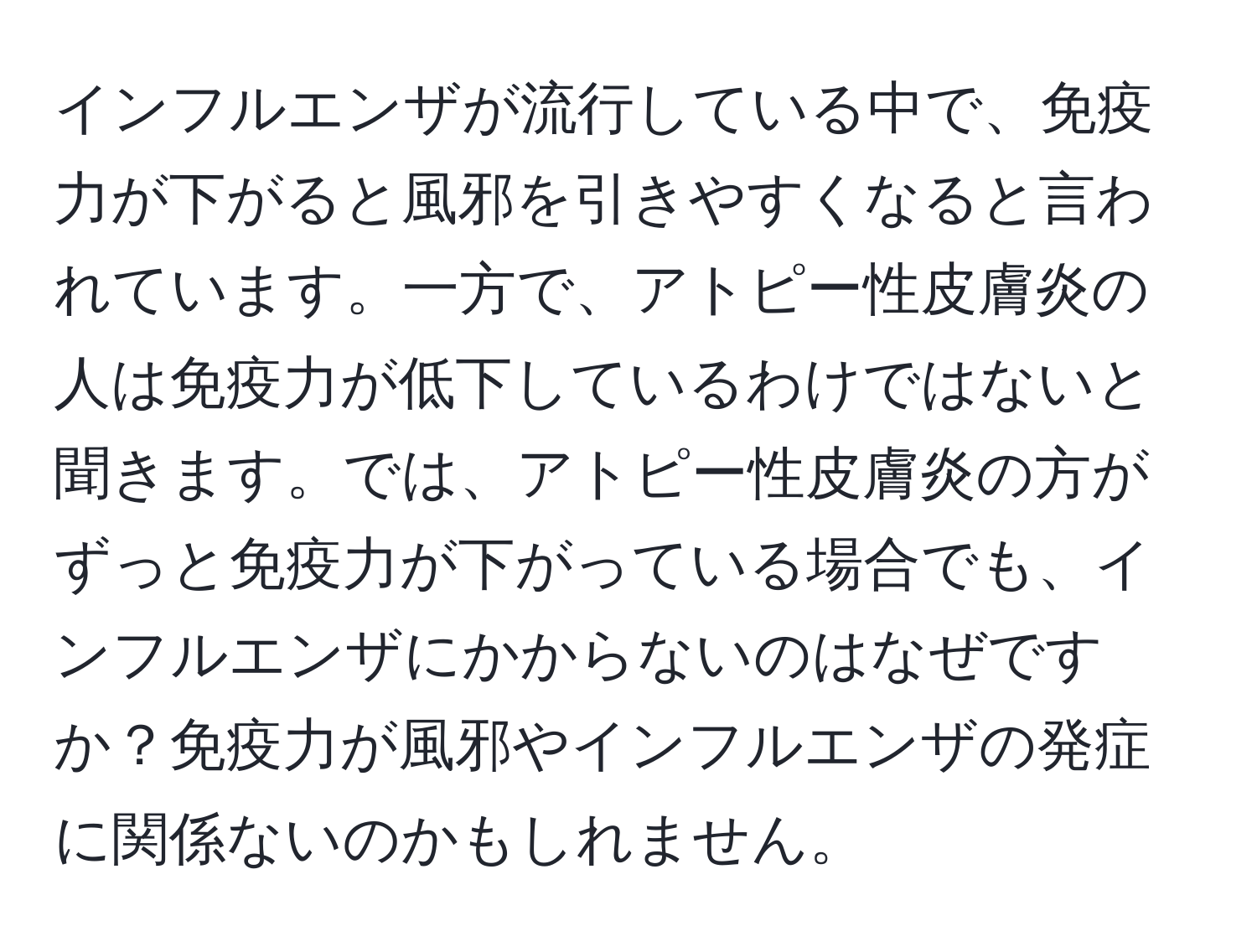 インフルエンザが流行している中で、免疫力が下がると風邪を引きやすくなると言われています。一方で、アトピー性皮膚炎の人は免疫力が低下しているわけではないと聞きます。では、アトピー性皮膚炎の方がずっと免疫力が下がっている場合でも、インフルエンザにかからないのはなぜですか？免疫力が風邪やインフルエンザの発症に関係ないのかもしれません。