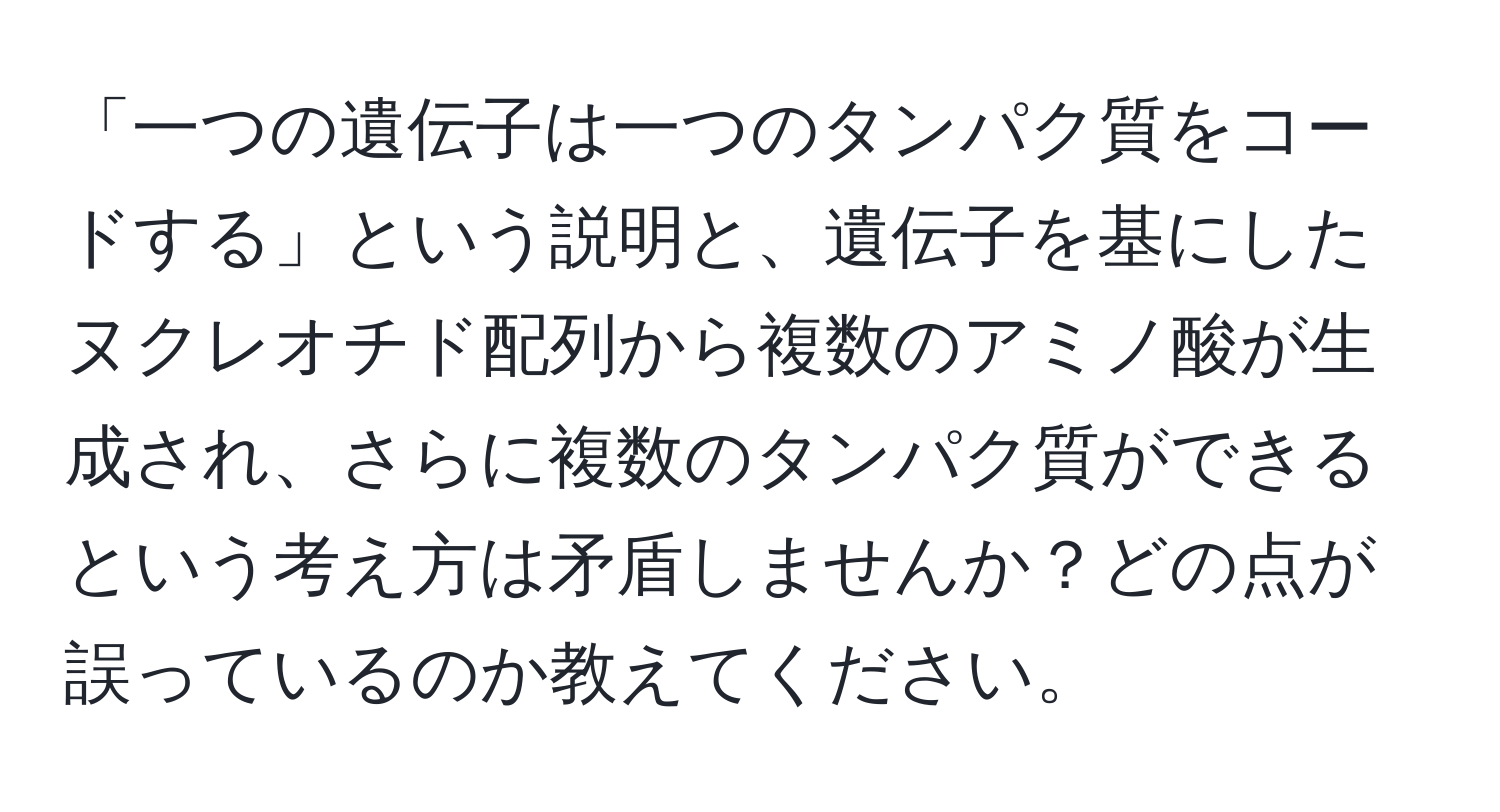 「一つの遺伝子は一つのタンパク質をコードする」という説明と、遺伝子を基にしたヌクレオチド配列から複数のアミノ酸が生成され、さらに複数のタンパク質ができるという考え方は矛盾しませんか？どの点が誤っているのか教えてください。